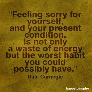 feeling sorry for yourself and your present condition is not only a waste of energy but the worst habit you could possible have copy